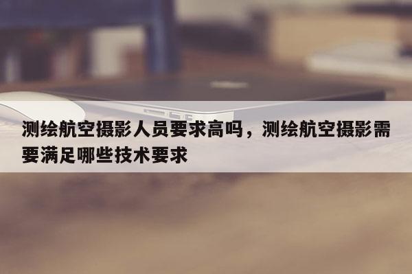 測繪航空攝影人員要求高嗎，測繪航空攝影需要滿足哪些技術要求