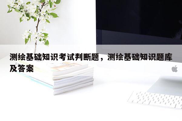 測繪基礎知識考試判斷題，測繪基礎知識題庫及答案