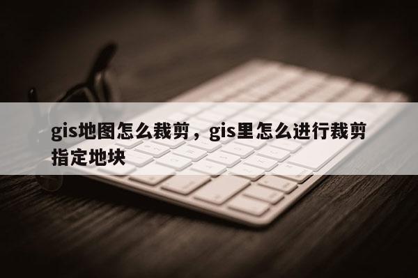 gis地圖怎么裁剪，gis里怎么進(jìn)行裁剪指定地塊