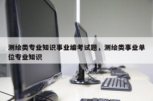 測繪類專業知識事業編考試題，測繪類事業單位專業知識