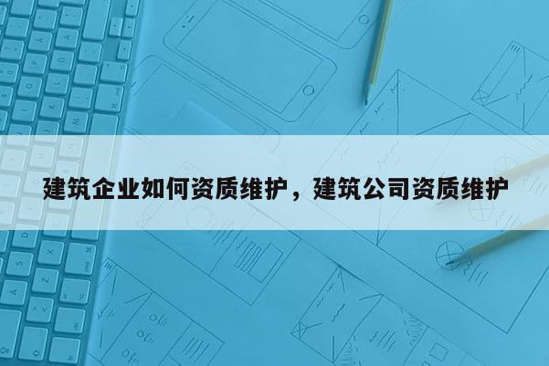 建筑企業如何資質維護，建筑公司資質維護