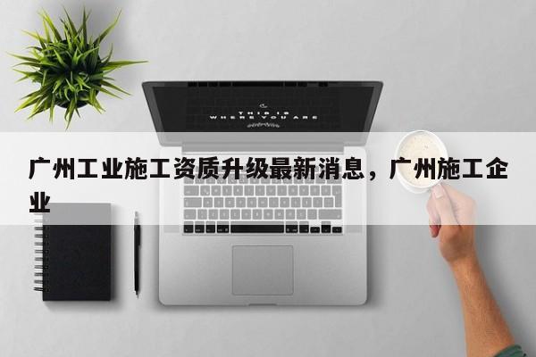 廣州工業(yè)施工資質(zhì)升級最新消息，廣州施工企業(yè)