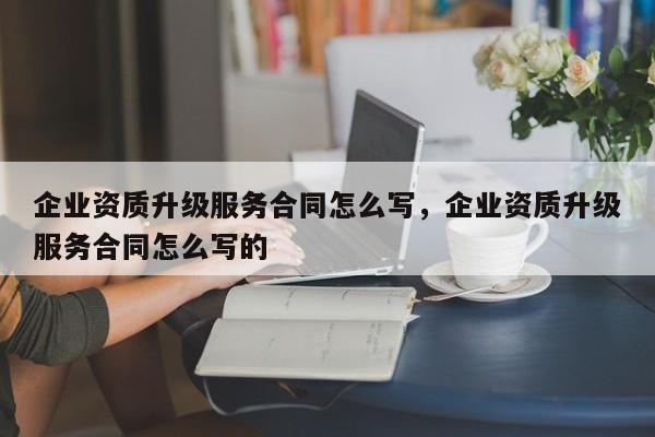 企業(yè)資質(zhì)升級服務(wù)合同怎么寫，企業(yè)資質(zhì)升級服務(wù)合同怎么寫的