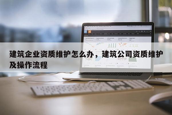 建筑企業資質維護怎么辦，建筑公司資質維護及操作流程