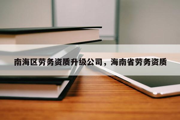 南海區(qū)勞務(wù)資質(zhì)升級公司，海南省勞務(wù)資質(zhì)