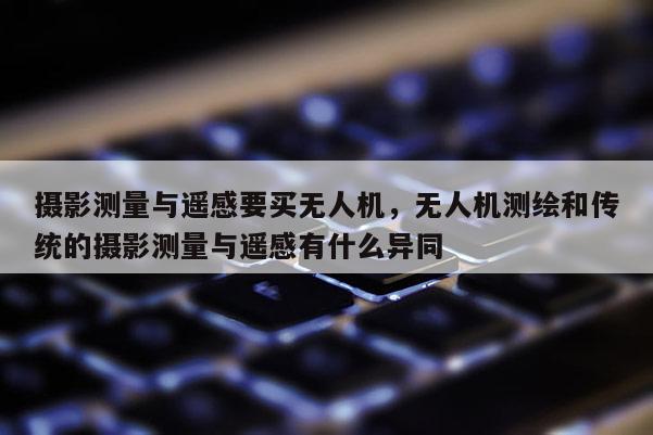 攝影測量與遙感要買無人機，無人機測繪和傳統的攝影測量與遙感有什么異同