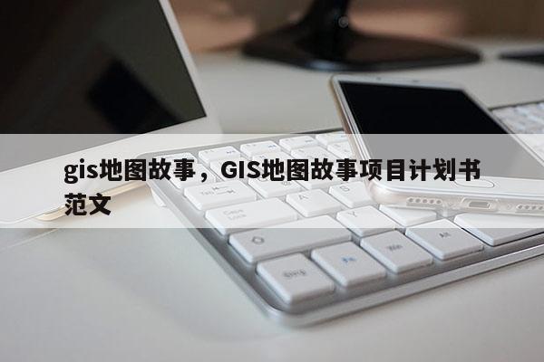 gis地圖故事，GIS地圖故事項目計劃書范文