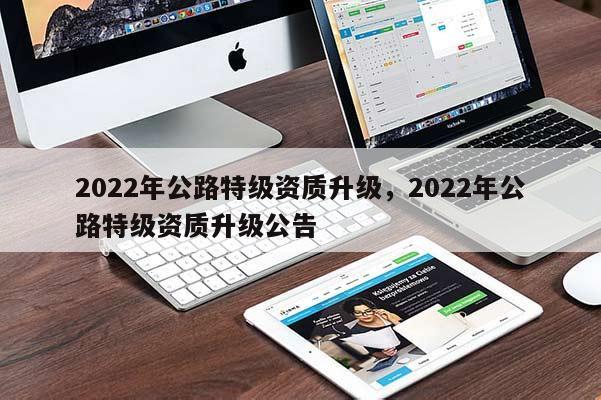 2022年公路特級資質升級，2022年公路特級資質升級公告