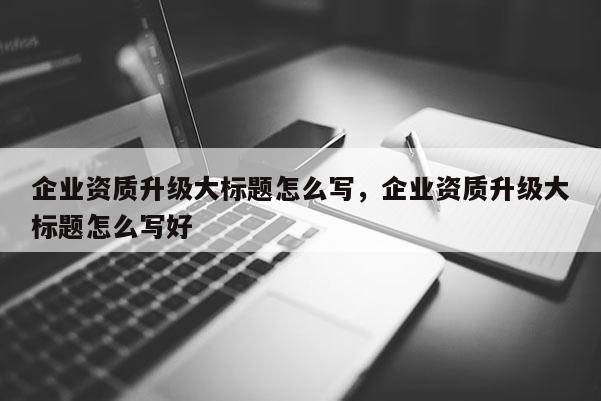 企業(yè)資質(zhì)升級大標(biāo)題怎么寫，企業(yè)資質(zhì)升級大標(biāo)題怎么寫好