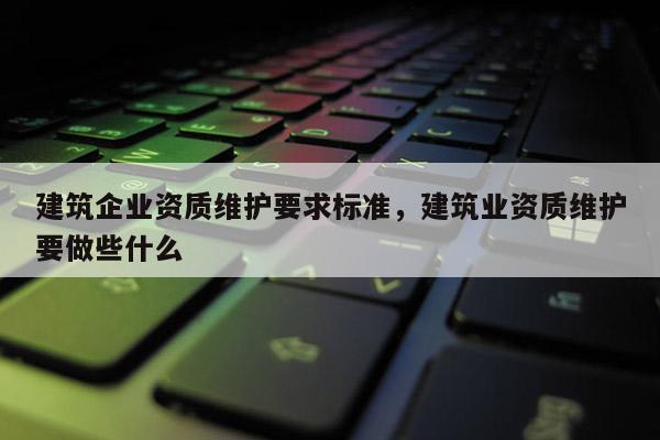 建筑企業資質維護要求標準，建筑業資質維護要做些什么