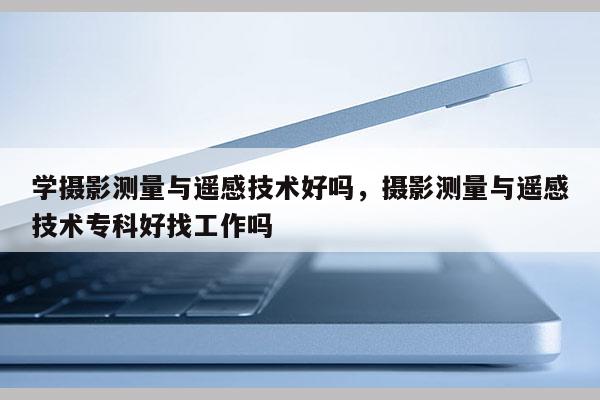 學攝影測量與遙感技術好嗎，攝影測量與遙感技術專科好找工作嗎