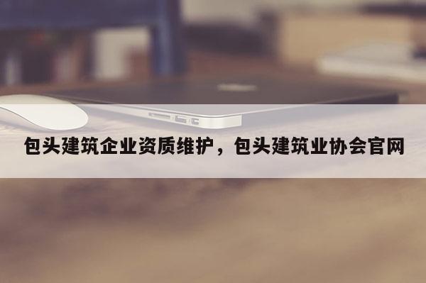 包頭建筑企業資質維護，包頭建筑業協會官網