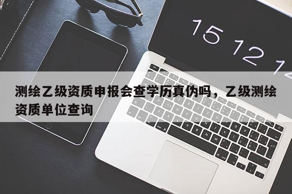 測繪乙級資質申報會查學歷真?zhèn)螁幔壹墱y繪資質單位查詢