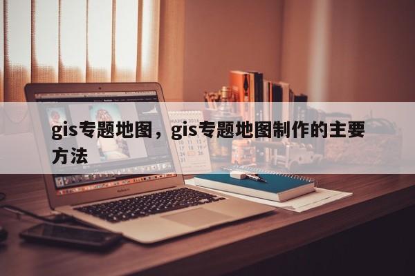 gis專題地圖，gis專題地圖制作的主要方法