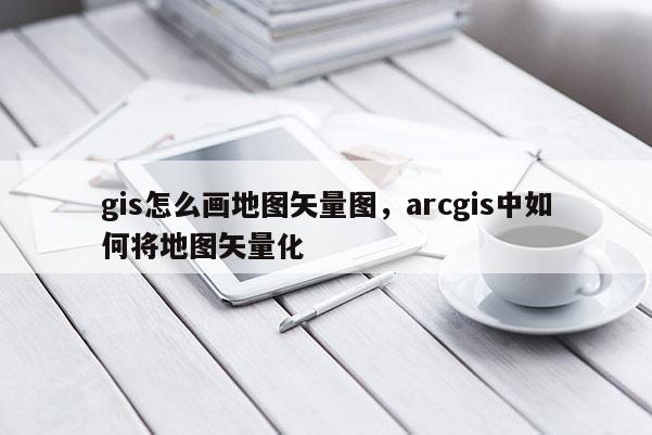 gis怎么畫地圖矢量圖，arcgis中如何將地圖矢量化