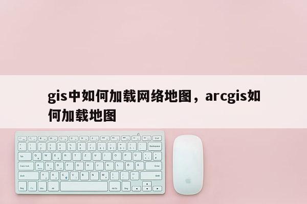 gis中如何加載網絡地圖，arcgis如何加載地圖