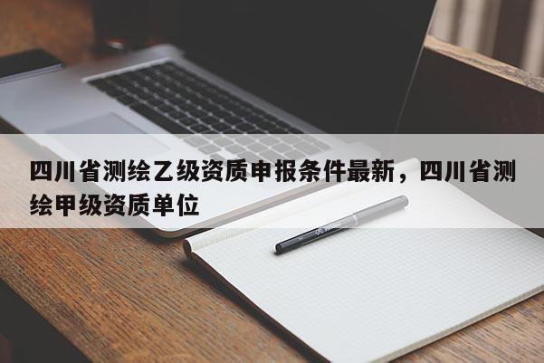 四川省測繪乙級資質申報條件最新，四川省測繪甲級資質單位