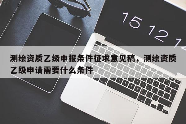 測繪資質乙級申報條件征求意見稿，測繪資質乙級申請需要什么條件