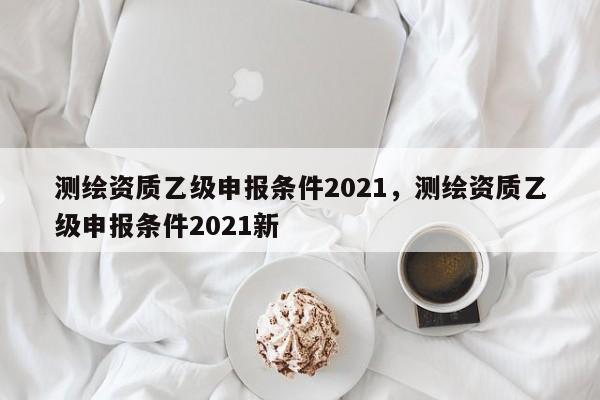 測繪資質(zhì)乙級申報(bào)條件2021，測繪資質(zhì)乙級申報(bào)條件2021新