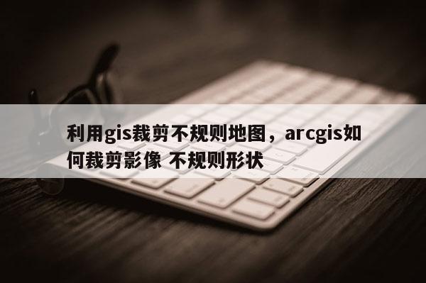 利用gis裁剪不規則地圖，arcgis如何裁剪影像 不規則形狀