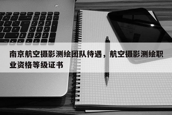 南京航空攝影測繪團隊待遇，航空攝影測繪職業資格等級證書