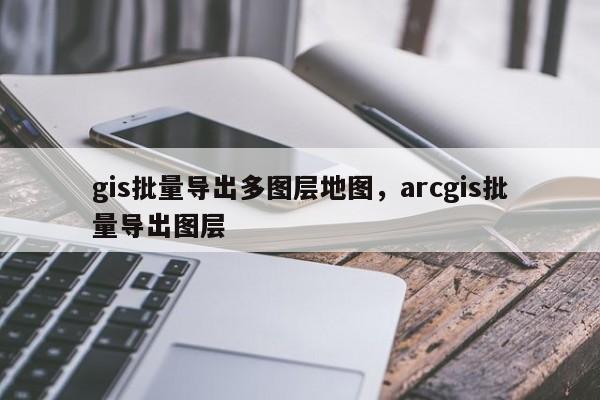 gis批量導出多圖層地圖，arcgis批量導出圖層