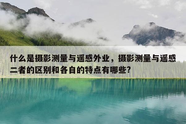 什么是攝影測量與遙感外業，攝影測量與遙感二者的區別和各自的特點有哪些?