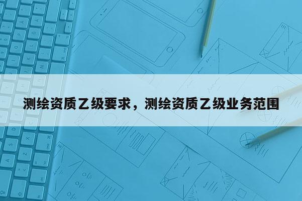 測繪資質乙級要求，測繪資質乙級業務范圍