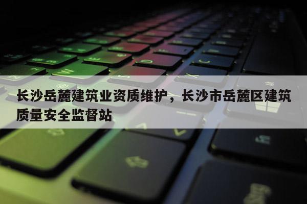 長沙岳麓建筑業資質維護，長沙市岳麓區建筑質量安全監督站