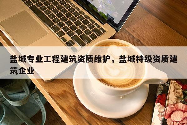 鹽城專業工程建筑資質維護，鹽城特級資質建筑企業