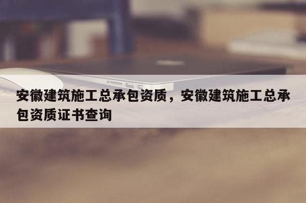 安徽建筑施工總承包資質，安徽建筑施工總承包資質證書查詢