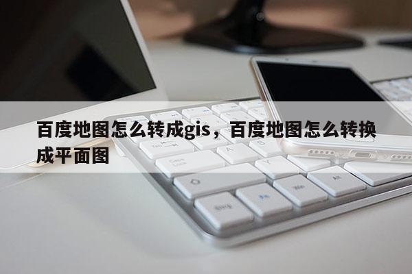 百度地圖怎么轉成gis，百度地圖怎么轉換成平面圖