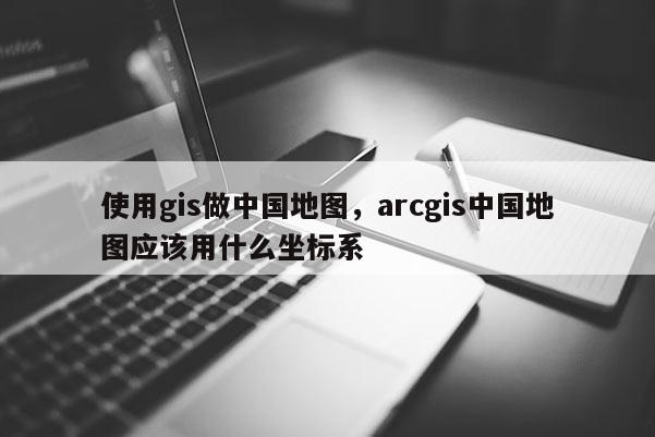 使用gis做中國(guó)地圖，arcgis中國(guó)地圖應(yīng)該用什么坐標(biāo)系