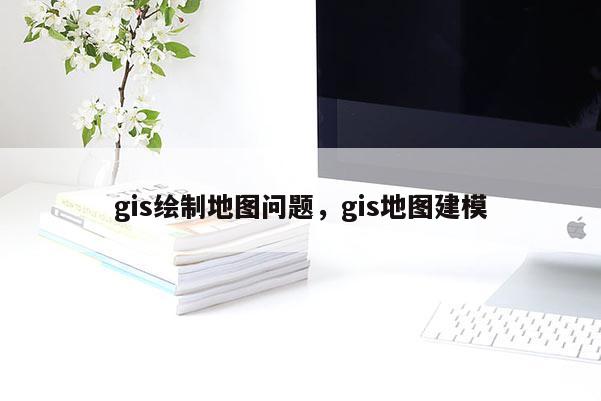 gis繪制地圖問題，gis地圖建模