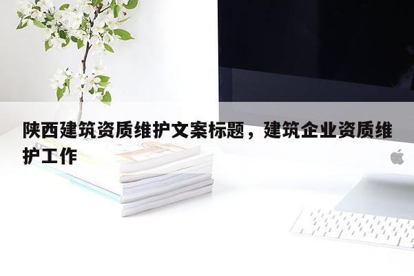 陜西建筑資質(zhì)維護文案標題，建筑企業(yè)資質(zhì)維護工作