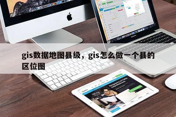 gis數(shù)據(jù)地圖縣級，gis怎么做一個縣的區(qū)位圖