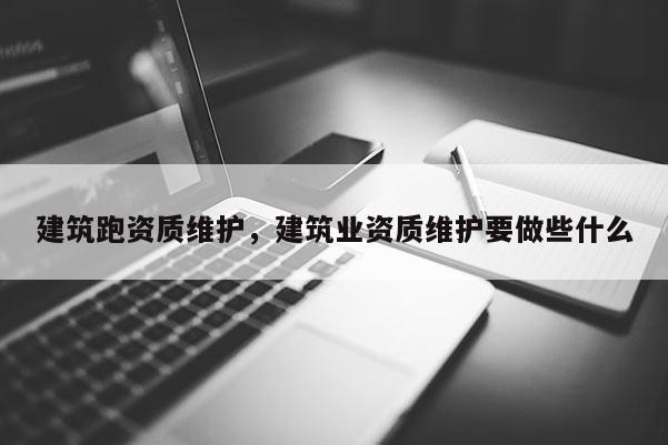 建筑跑資質維護，建筑業資質維護要做些什么