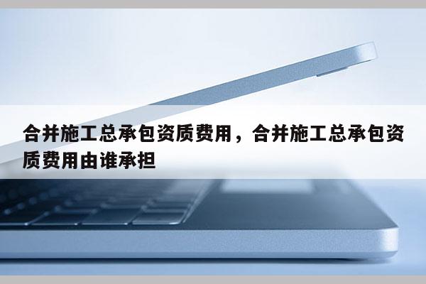 合并施工總承包資質費用，合并施工總承包資質費用由誰承擔