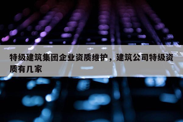 特級建筑集團企業資質維護，建筑公司特級資質有幾家