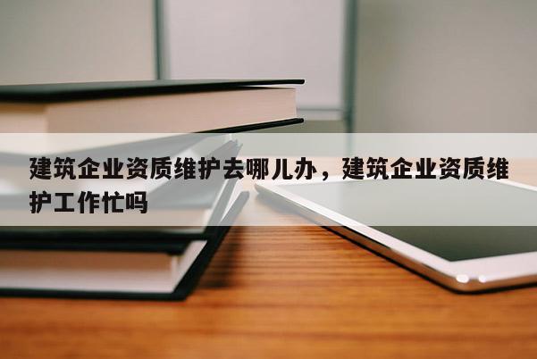 建筑企業資質維護去哪兒辦，建筑企業資質維護工作忙嗎