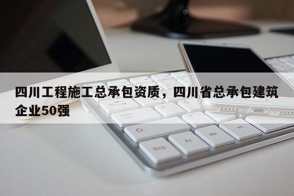 四川工程施工總承包資質，四川省總承包建筑企業50強