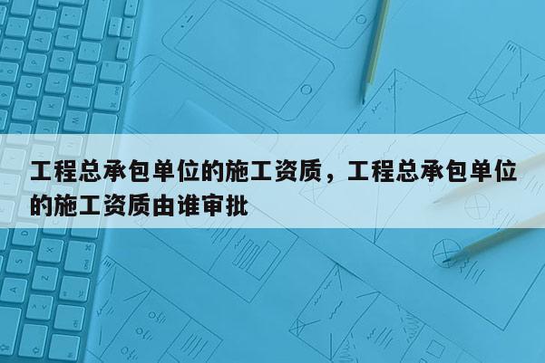 工程總承包單位的施工資質，工程總承包單位的施工資質由誰審批