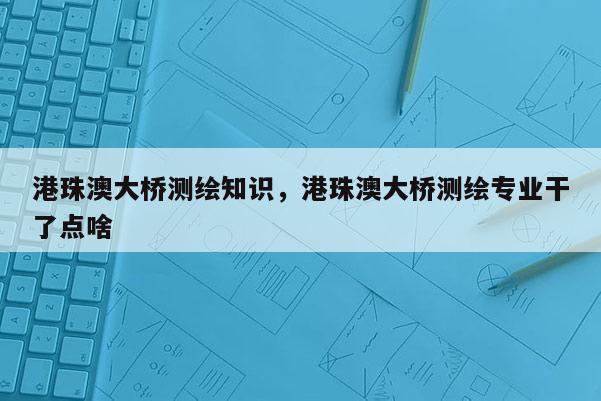 港珠澳大橋測繪知識，港珠澳大橋測繪專業(yè)干了點啥