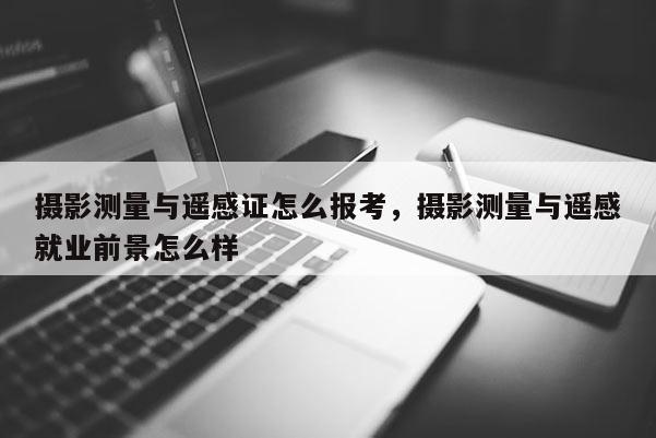 攝影測量與遙感證怎么報考，攝影測量與遙感就業前景怎么樣