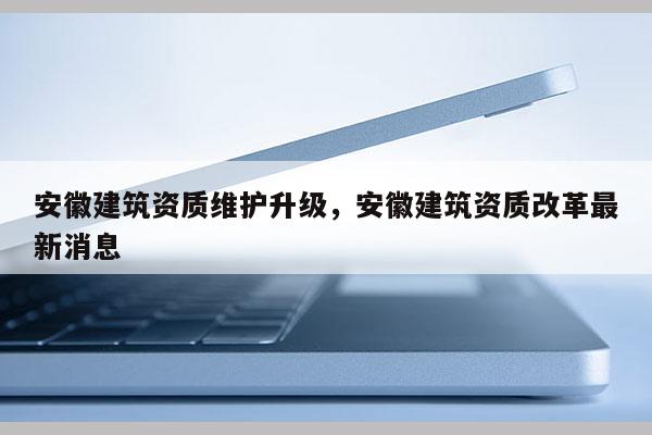 安徽建筑資質(zhì)維護(hù)升級(jí)，安徽建筑資質(zhì)改革最新消息