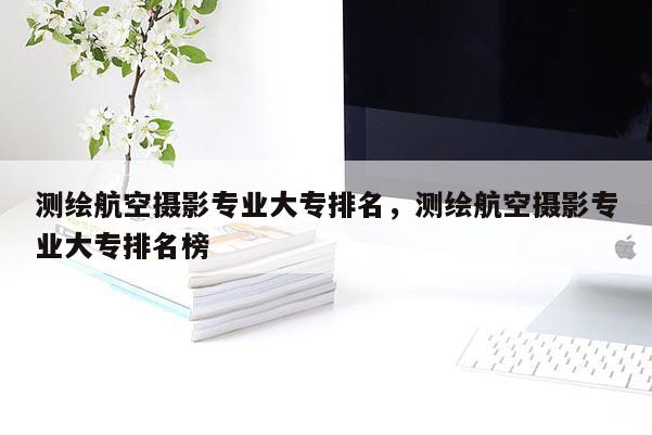 測繪航空攝影專業大專排名，測繪航空攝影專業大專排名榜