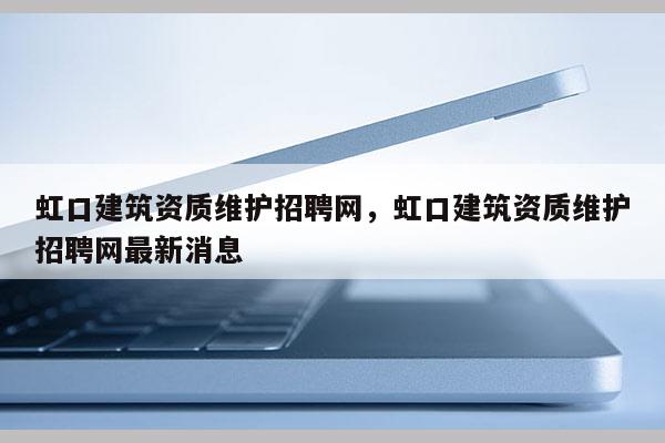 虹口建筑資質維護招聘網，虹口建筑資質維護招聘網最新消息