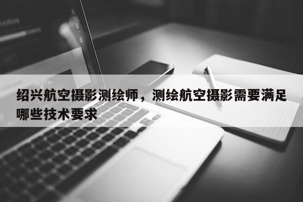 紹興航空攝影測繪師，測繪航空攝影需要滿足哪些技術要求