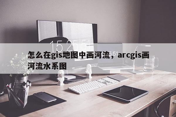 怎么在gis地圖中畫河流，arcgis畫河流水系圖