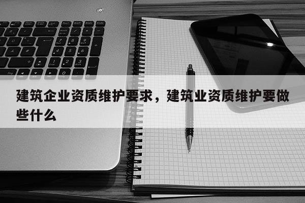 建筑企業資質維護要求，建筑業資質維護要做些什么